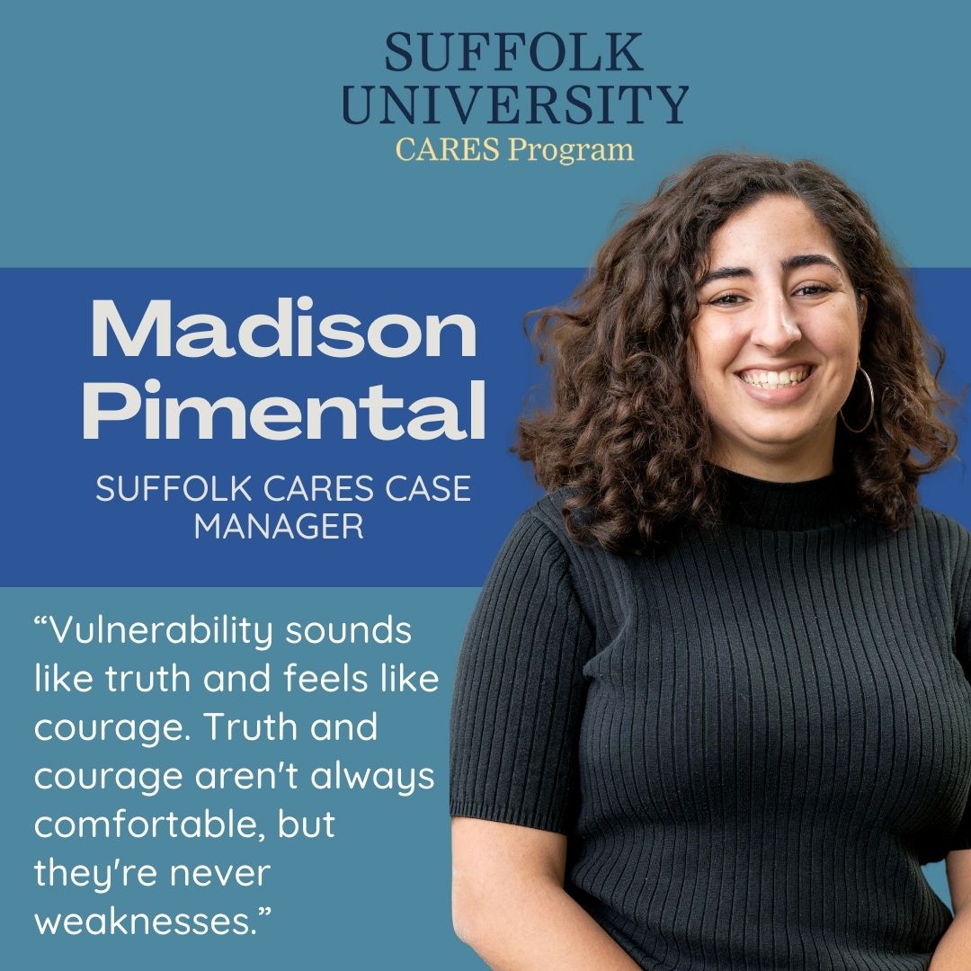 Suffolk University CARES Program. Madison Pimental, Suffolk CARES Case Manager, "Vulnerability sounds like truth and feels like courage. Truth and courage aren't always comfortable, but they're never weaknesses."